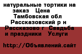 натуральные тортики на заказ › Цена ­ 700 - Тамбовская обл., Рассказовский р-н, Рассказово г. Свадьба и праздники » Услуги   
